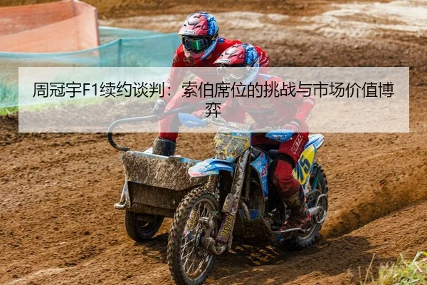 周冠宇F1续约谈判：索伯席位的挑战与市场价值博弈